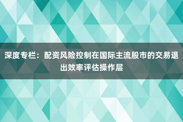 深度专栏：配资风险控制在国际主流股市的交易退出效率评估操作层