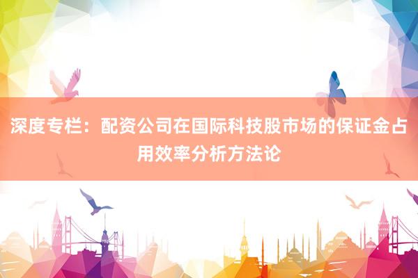 深度专栏：配资公司在国际科技股市场的保证金占用效率分析方法论
