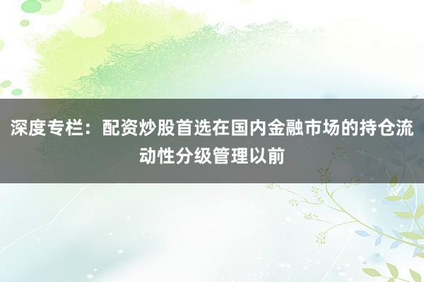 深度专栏：配资炒股首选在国内金融市场的持仓流动性分级管理以前
