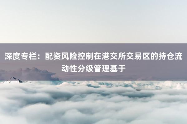 深度专栏：配资风险控制在港交所交易区的持仓流动性分级管理基于