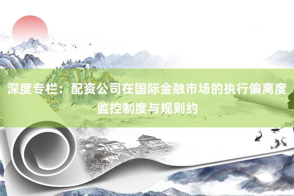 深度专栏：配资公司在国际金融市场的执行偏离度监控制度与规则约