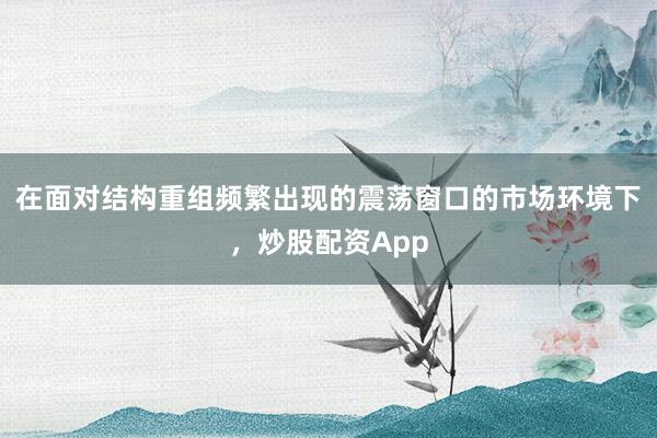 在面对结构重组频繁出现的震荡窗口的市场环境下，炒股配资App