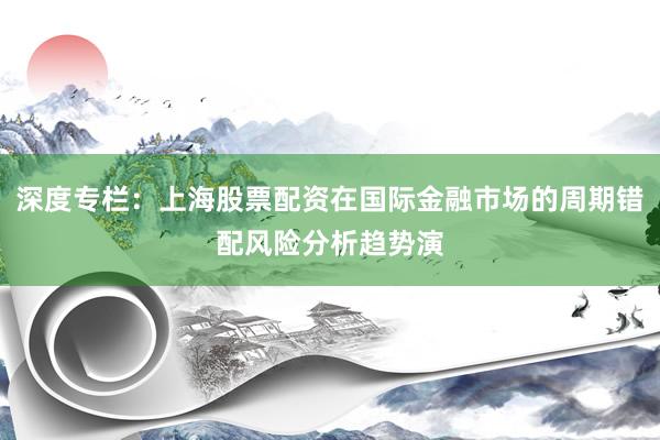 深度专栏：上海股票配资在国际金融市场的周期错配风险分析趋势演