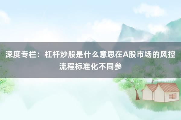 深度专栏：杠杆炒股是什么意思在A股市场的风控流程标准化不同参