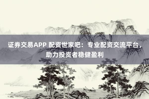 证券交易APP 配资世家吧：专业配资交流平台，助力投资者稳健盈利