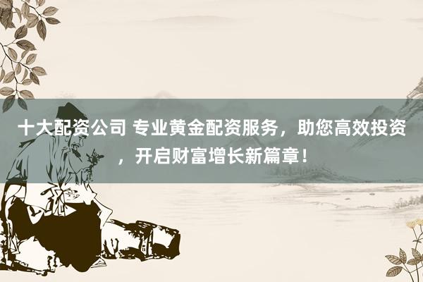 十大配资公司 专业黄金配资服务，助您高效投资，开启财富增长新篇章！