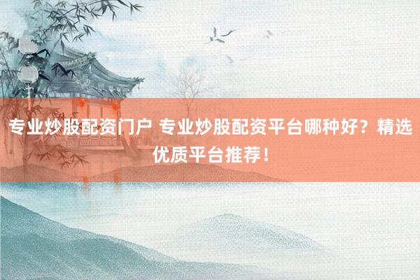 专业炒股配资门户 专业炒股配资平台哪种好？精选优质平台推荐！