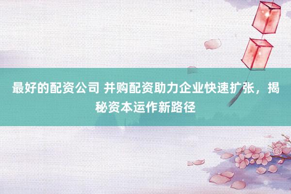最好的配资公司 并购配资助力企业快速扩张，揭秘资本运作新路径