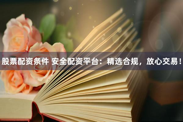 股票配资条件 安全配资平台：精选合规，放心交易！