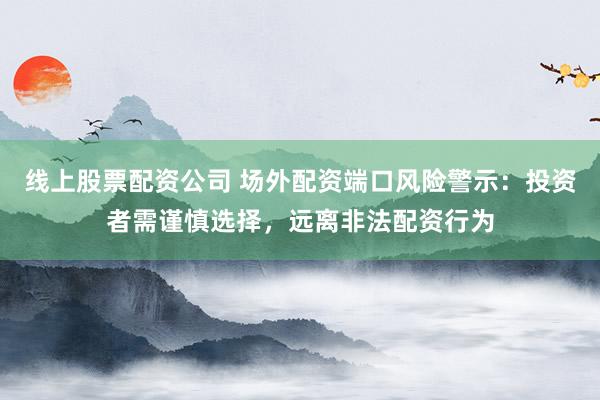 线上股票配资公司 场外配资端口风险警示：投资者需谨慎选择，远离非法配资行为