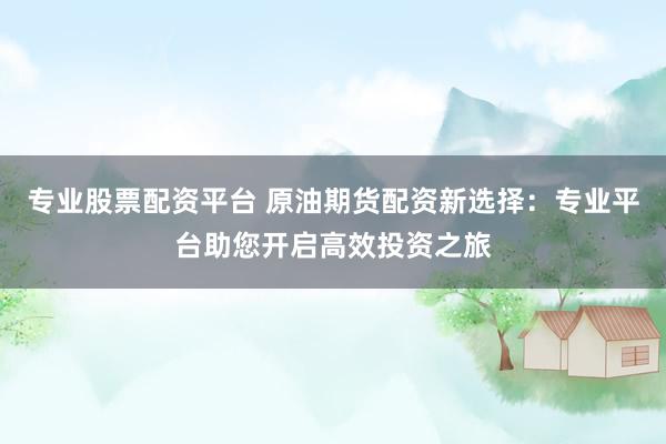 专业股票配资平台 原油期货配资新选择：专业平台助您开启高效投资之旅