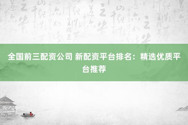 全国前三配资公司 新配资平台排名：精选优质平台推荐