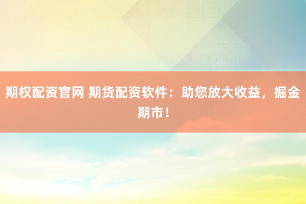 期权配资官网 期货配资软件：助您放大收益，掘金期市！