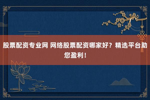 股票配资专业网 网络股票配资哪家好？精选平台助您盈利！