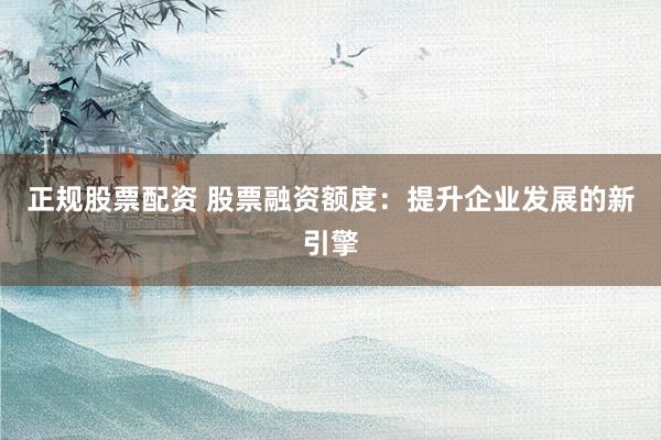 正规股票配资 股票融资额度：提升企业发展的新引擎