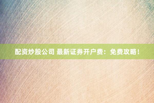 配资炒股公司 最新证券开户费：免费攻略！