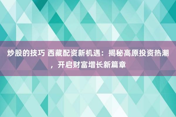 炒股的技巧 西藏配资新机遇：揭秘高原投资热潮，开启财富增长新篇章