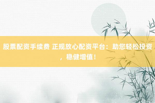 股票配资手续费 正规放心配资平台：助您轻松投资，稳健增值！