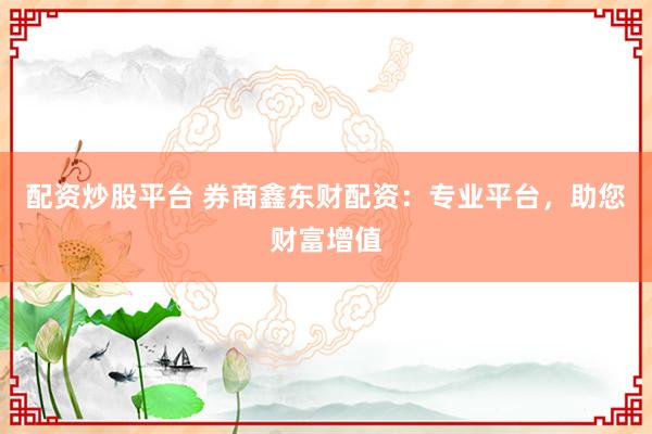 配资炒股平台 券商鑫东财配资：专业平台，助您财富增值