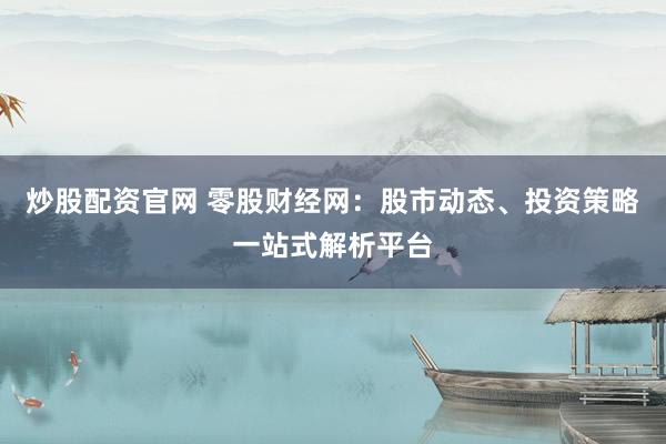 炒股配资官网 零股财经网：股市动态、投资策略一站式解析平台