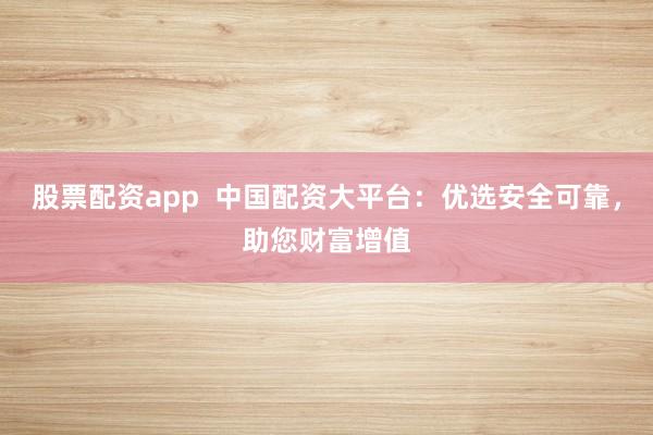 股票配资app  中国配资大平台：优选安全可靠，助您财富增值