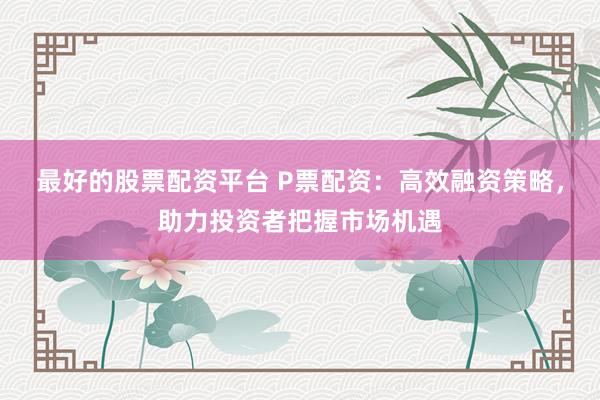 最好的股票配资平台 P票配资：高效融资策略，助力投资者把握市场机遇