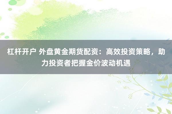 杠杆开户 外盘黄金期货配资：高效投资策略，助力投资者把握金价波动机遇