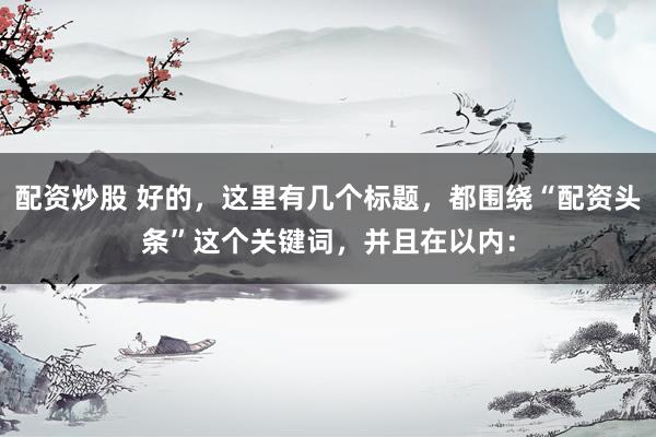 配资炒股 好的，这里有几个标题，都围绕“配资头条”这个关键词，并且在以内：