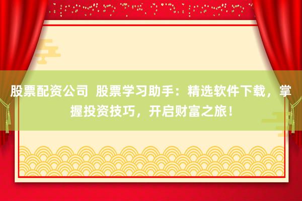 股票配资公司  股票学习助手：精选软件下载，掌握投资技巧，开启财富之旅！