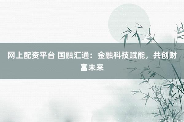 网上配资平台 国融汇通：金融科技赋能，共创财富未来