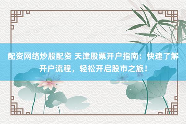 配资网络炒股配资 天津股票开户指南：快速了解开户流程，轻松开启股市之旅！