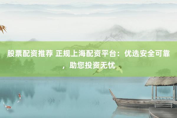 股票配资推荐 正规上海配资平台：优选安全可靠，助您投资无忧
