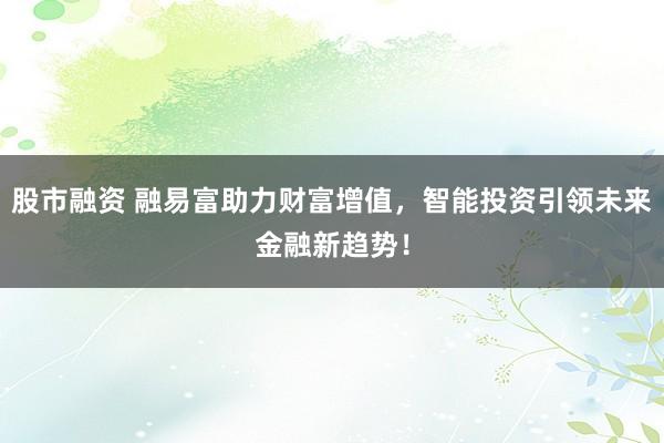 股市融资 融易富助力财富增值，智能投资引领未来金融新趋势！