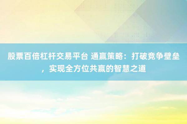 股票百倍杠杆交易平台 通赢策略：打破竞争壁垒，实现全方位共赢的智慧之道
