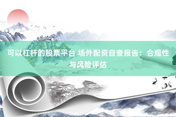 可以杠杆的股票平台 场外配资自查报告：合规性与风险评估