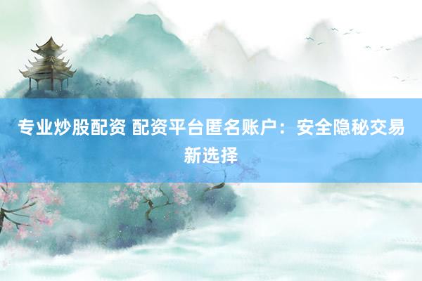 专业炒股配资 配资平台匿名账户：安全隐秘交易新选择