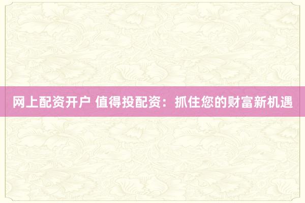 网上配资开户 值得投配资：抓住您的财富新机遇