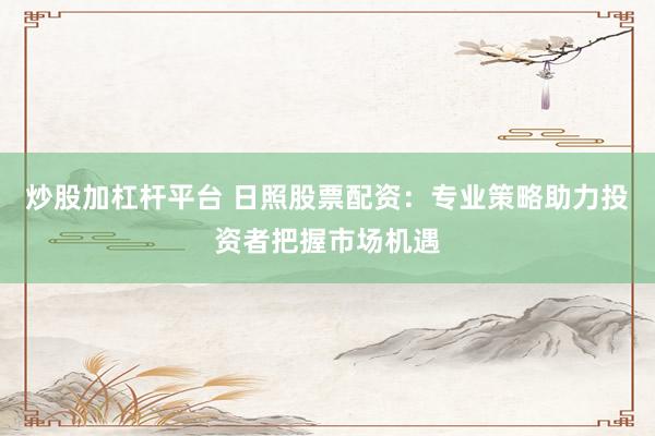 炒股加杠杆平台 日照股票配资：专业策略助力投资者把握市场机遇