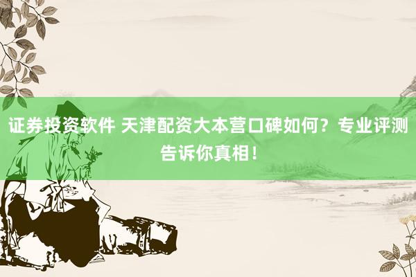 证券投资软件 天津配资大本营口碑如何？专业评测告诉你真相！