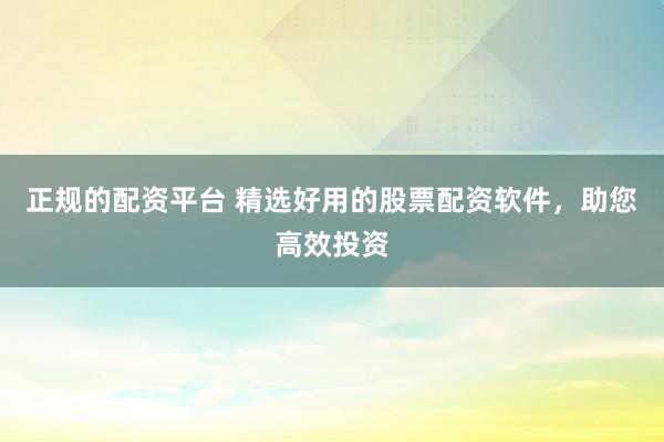 正规的配资平台 精选好用的股票配资软件，助您高效投资